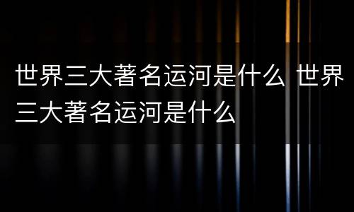 世界三大著名运河是什么 世界三大著名运河是什么