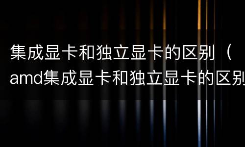 集成显卡和独立显卡的区别（amd集成显卡和独立显卡的区别）