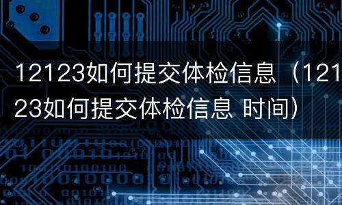 12123如何提交体检信息（12123如何提交体检信息 时间）