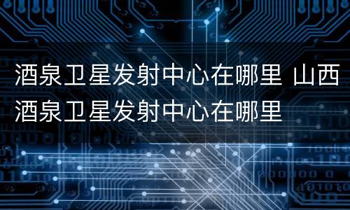 酒泉卫星发射中心在哪里 山西酒泉卫星发射中心在哪里
