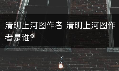 清明上河图作者 清明上河图作者是谁?