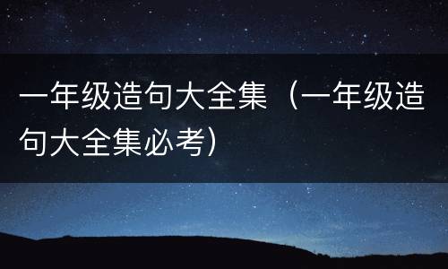 一年级造句大全集（一年级造句大全集必考）