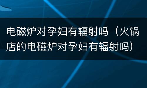 电磁炉对孕妇有辐射吗（火锅店的电磁炉对孕妇有辐射吗）