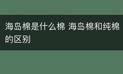 海岛棉是什么棉 海岛棉和纯棉的区别