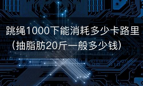 跳绳1000下能消耗多少卡路里（抽脂肪20斤一般多少钱）