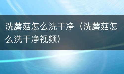洗蘑菇怎么洗干净（洗蘑菇怎么洗干净视频）