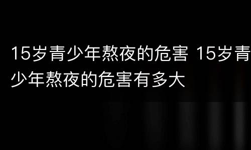 15岁青少年熬夜的危害 15岁青少年熬夜的危害有多大