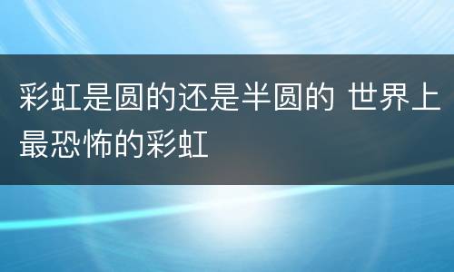 彩虹是圆的还是半圆的 世界上最恐怖的彩虹