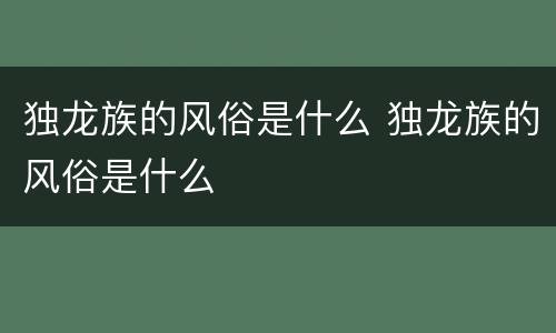 独龙族的风俗是什么 独龙族的风俗是什么