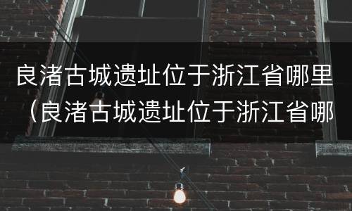 良渚古城遗址位于浙江省哪里（良渚古城遗址位于浙江省哪里地处中国东南沿海长江流域）