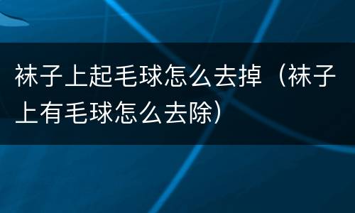 袜子上起毛球怎么去掉（袜子上有毛球怎么去除）