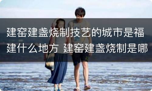 建窑建盏烧制技艺的城市是福建什么地方 建窑建盏烧制是哪个城市