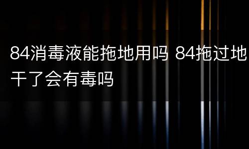 84消毒液能拖地用吗 84拖过地干了会有毒吗