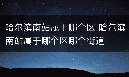 哈尔滨南站属于哪个区 哈尔滨南站属于哪个区哪个街道