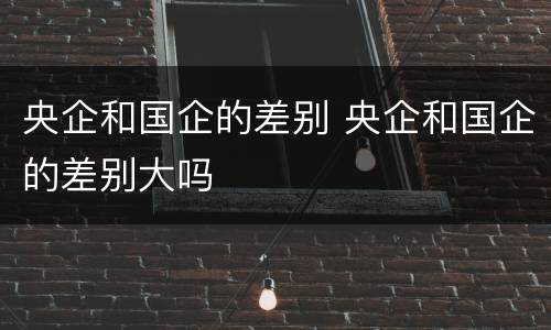央企和国企的差别 央企和国企的差别大吗