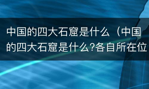 中国的四大石窟是什么（中国的四大石窟是什么?各自所在位置?）