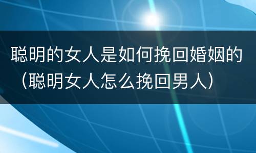 聪明的女人是如何挽回婚姻的（聪明女人怎么挽回男人）