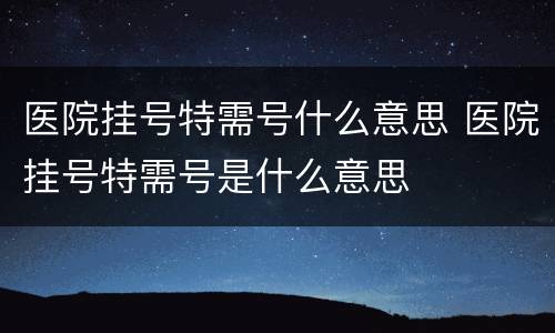 医院挂号特需号什么意思 医院挂号特需号是什么意思