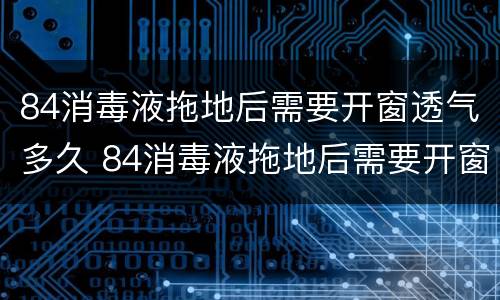 84消毒液拖地后需要开窗透气多久 84消毒液拖地后需要开窗吗