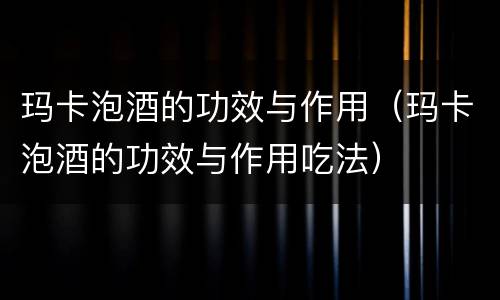 玛卡泡酒的功效与作用（玛卡泡酒的功效与作用吃法）