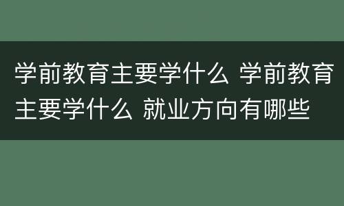 学前教育主要学什么 学前教育主要学什么 就业方向有哪些