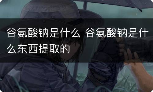 谷氨酸钠是什么 谷氨酸钠是什么东西提取的