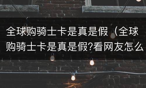 全球购骑士卡是真是假（全球购骑士卡是真是假?看网友怎么说）