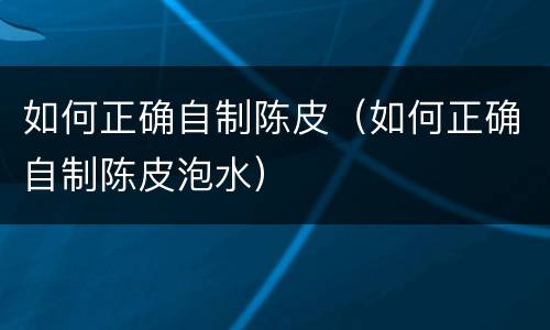 如何正确自制陈皮（如何正确自制陈皮泡水）