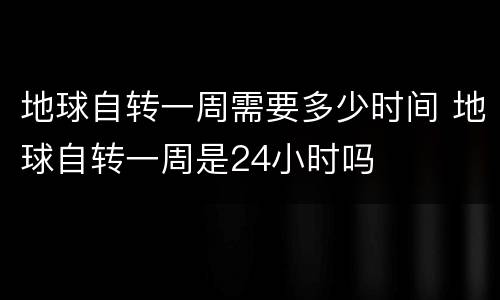 地球自转一周需要多少时间 地球自转一周是24小时吗