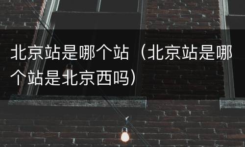 北京站是哪个站（北京站是哪个站是北京西吗）