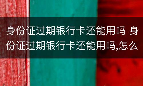 身份证过期银行卡还能用吗 身份证过期银行卡还能用吗,怎么查询已更新