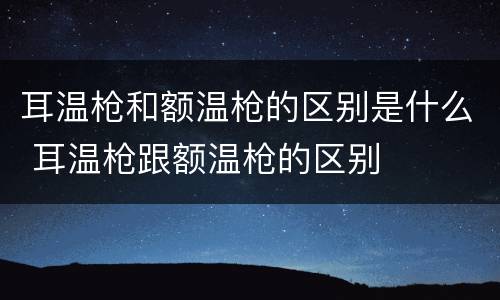 耳温枪和额温枪的区别是什么 耳温枪跟额温枪的区别