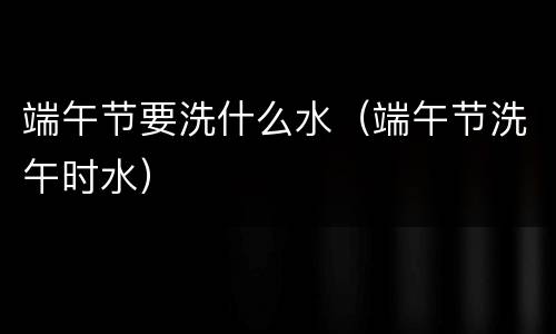 端午节要洗什么水（端午节洗午时水）