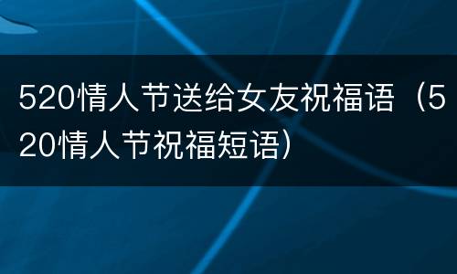 520情人节送给女友祝福语（520情人节祝福短语）