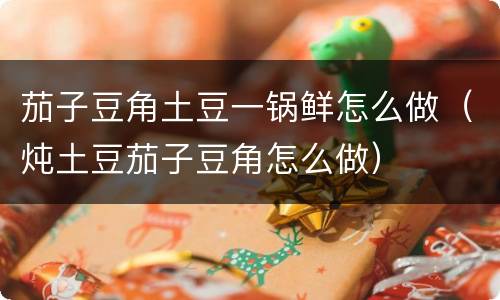 茄子豆角土豆一锅鲜怎么做（炖土豆茄子豆角怎么做）
