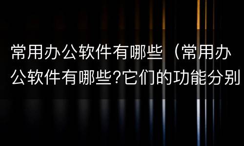 常用办公软件有哪些（常用办公软件有哪些?它们的功能分别是什么?）