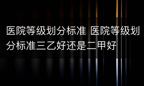 医院等级划分标准 医院等级划分标准三乙好还是二甲好