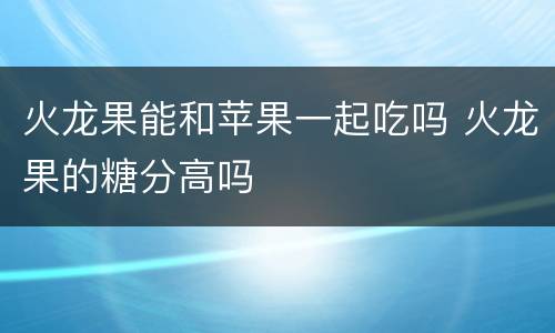 火龙果能和苹果一起吃吗 火龙果的糖分高吗