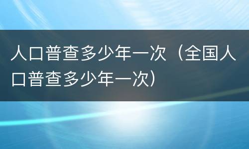 人口普查多少年一次（全国人口普查多少年一次）