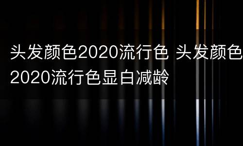头发颜色2020流行色 头发颜色2020流行色显白减龄