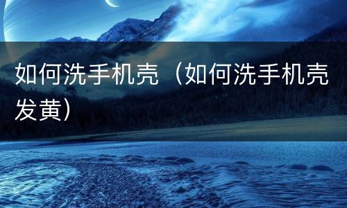 如何洗手机壳（如何洗手机壳发黄）